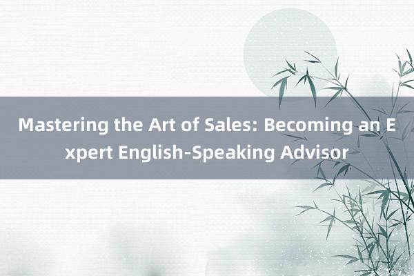 Mastering the Art of Sales: Becoming an Expert English-Speaking Advisor