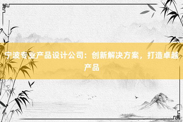 宁波专业产品设计公司：创新解决方案，打造卓越产品